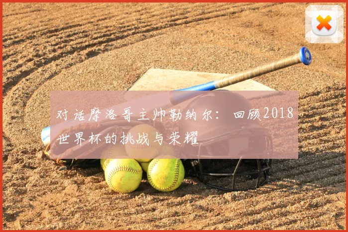 对话摩洛哥主帅勒纳尔：回顾2018世界杯的挑战与荣耀