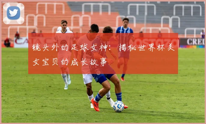 镜头外的足球女神：揭秘世界杯美女宝贝的成长故事