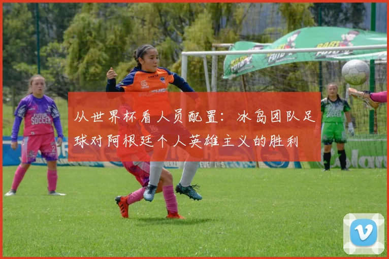 从世界杯看人员配置：冰岛团队足球对阿根廷个人英雄主义的胜利