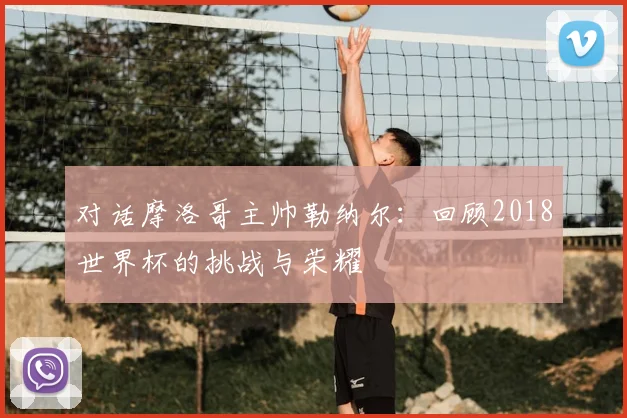 对话摩洛哥主帅勒纳尔：回顾2018世界杯的挑战与荣耀