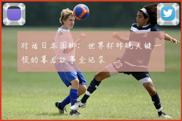 对话日本国脚：世界杯昨晚关键一役的幕后故事全记录