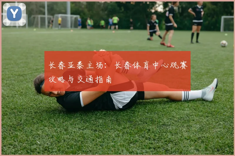 长春亚泰主场：长春体育中心观赛攻略与交通指南