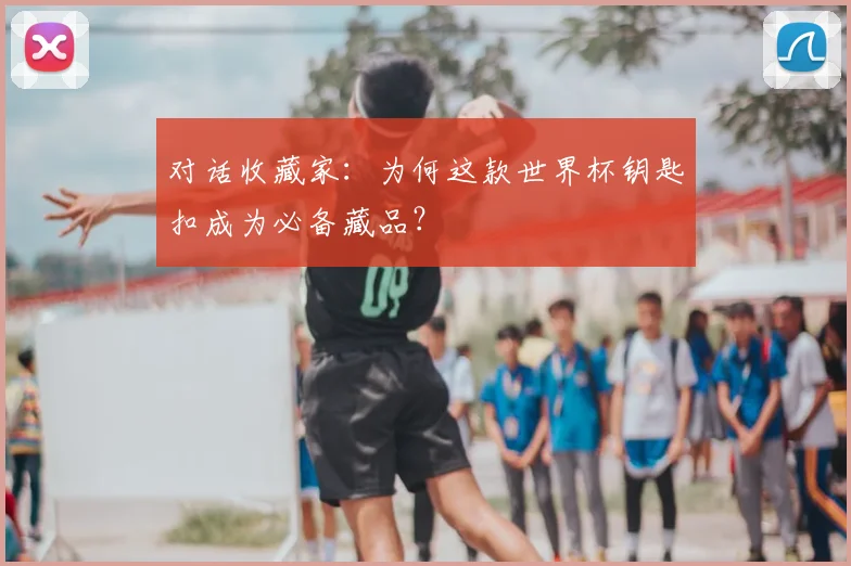 对话收藏家：为何这款世界杯钥匙扣成为必备藏品？