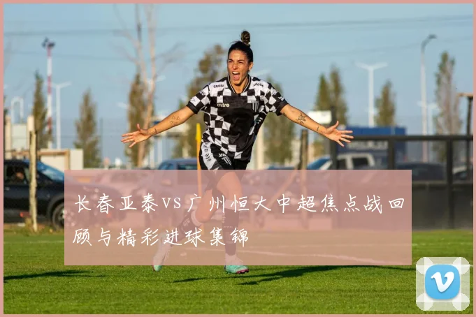 长春亚泰vs广州恒大中超焦点战回顾与精彩进球集锦