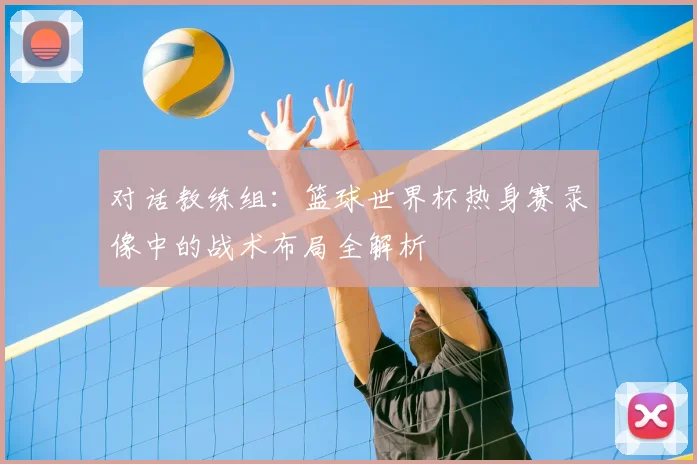 对话教练组：篮球世界杯热身赛录像中的战术布局全解析