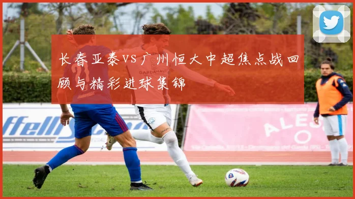 长春亚泰vs广州恒大中超焦点战回顾与精彩进球集锦
