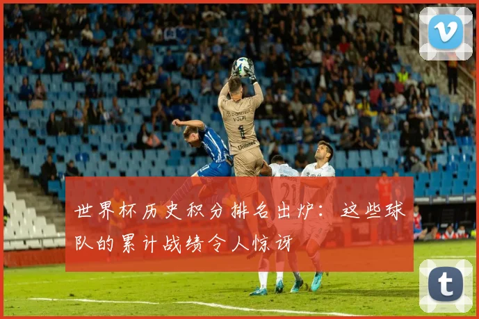 世界杯历史积分排名出炉:这些球队的累计战绩令人惊讶