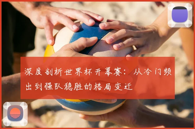 深度剖析世界杯开幕赛：从冷门频出到强队稳胜的格局变迁