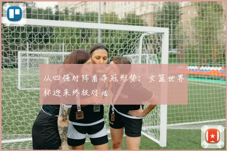 从四强对阵看争冠形势：女篮世界杯迎来终极对话