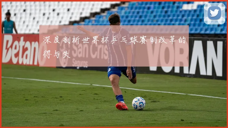 深度剖析世界杯乒乓球赛制改革的得与失