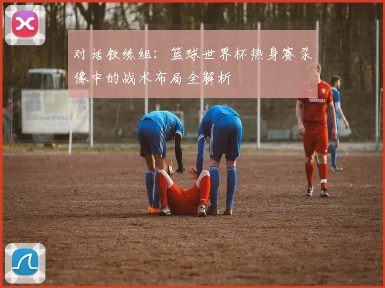 对话教练组：篮球世界杯热身赛录像中的战术布局全解析