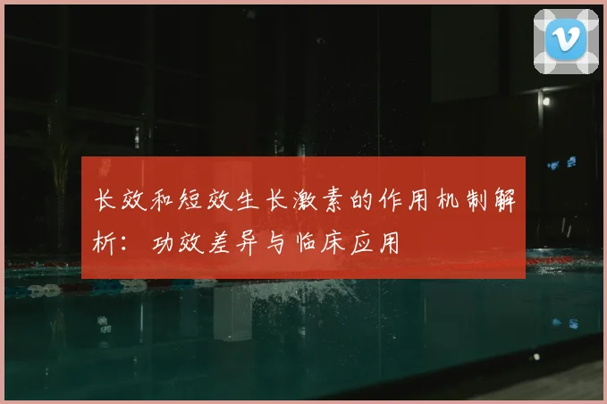 长效和短效生长激素的作用机制解析：功效差异与临床应用