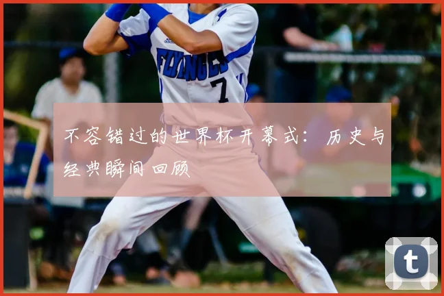 不容错过的世界杯开幕式:历史与经典瞬间回顾