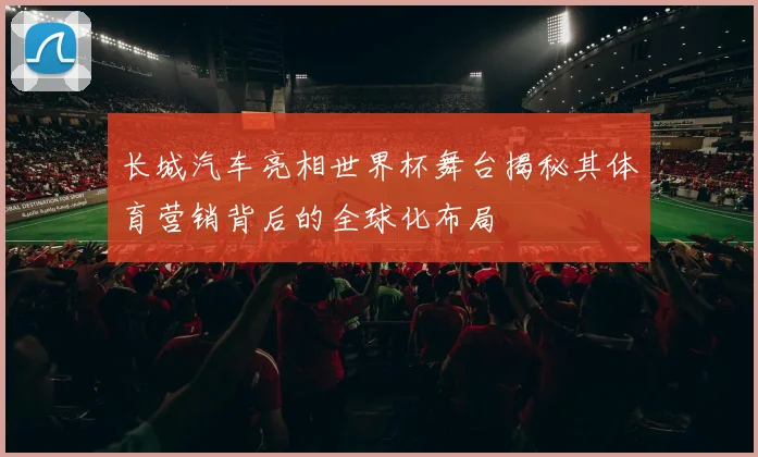 长城汽车亮相世界杯舞台揭秘其体育营销背后的全球化布局