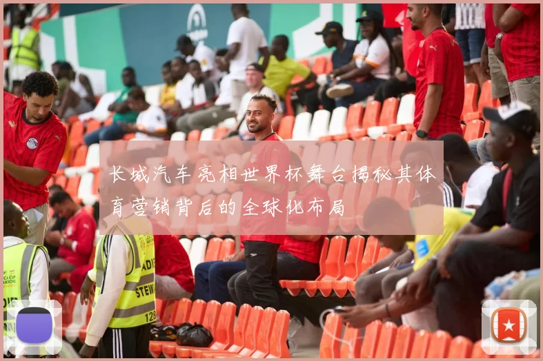 长城汽车亮相世界杯舞台揭秘其体育营销背后的全球化布局