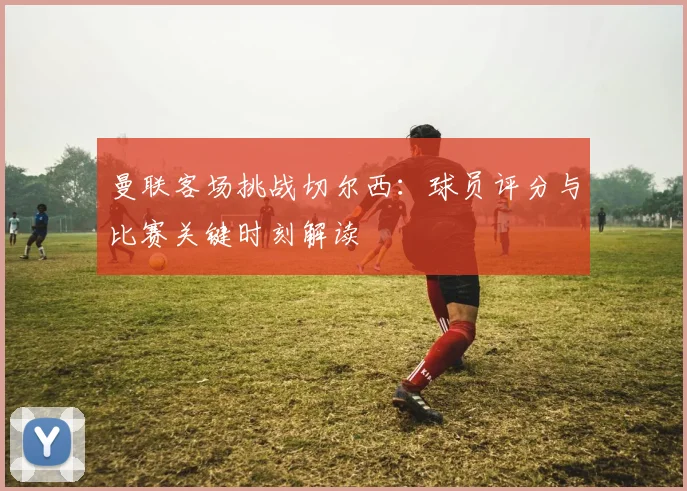 曼联客场挑战切尔西:球员评分与比赛关键时刻解读