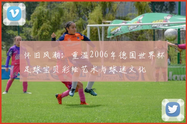 怀旧风潮：重温2006年德国世界杯足球宝贝彩绘艺术与球迷文化