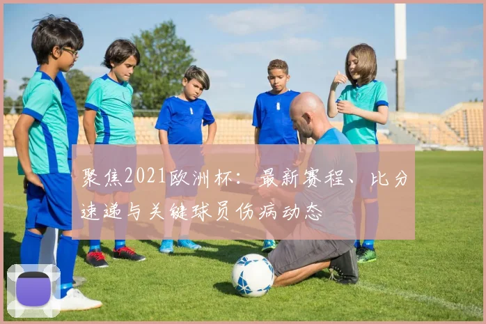 聚焦2021欧洲杯：最新赛程、比分速递与关键球员伤病动态