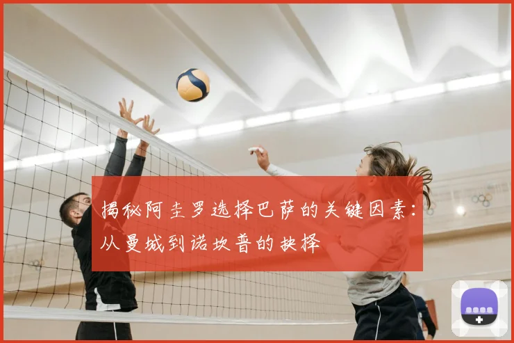 揭秘阿圭罗选择巴萨的关键因素：从曼城到诺坎普的抉择