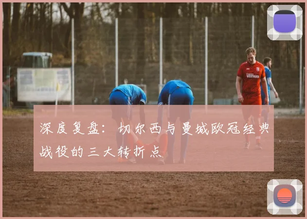 深度复盘：切尔西与曼城欧冠经典战役的三大转折点